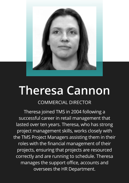 Theresa Cannon  COMMERCIAL DIRECTOR  Theresa joined TMS in 2004 following a successful career in retail management that lasted over ten years. Theresa, who has strong project management skills, works closely with the TMS Project Managers assisting them in their roles with the financial management of their projects, ensuring that projects are resourced correctly and are running to schedule. Theresa manages the support office, accounts and oversees the HR Department.