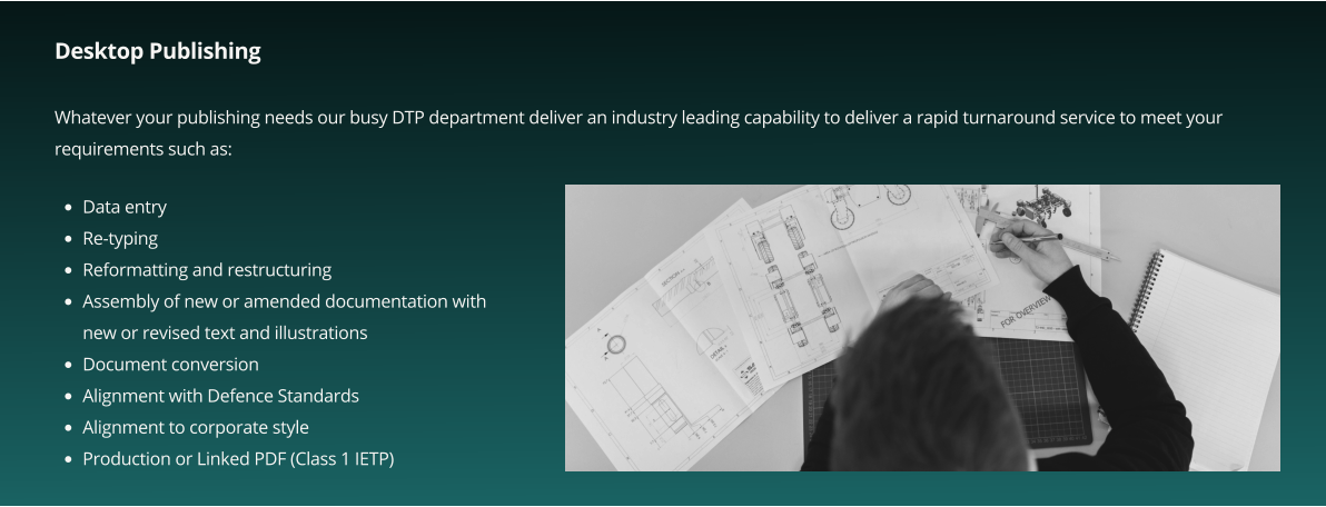 Desktop Publishing  Whatever your publishing needs our busy DTP department deliver an industry leading capability to deliver a rapid turnaround service to meet your requirements such as:       •	Data entry •	Re-typing •	Reformatting and restructuring •	Assembly of new or amended documentation with new or revised text and illustrations •	Document conversion •	Alignment with Defence Standards •	Alignment to corporate style •	Production or Linked PDF (Class 1 IETP)