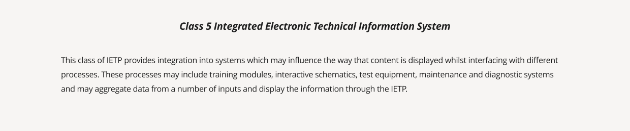 This class of IETP provides integration into systems which may influence the way that content is displayed whilst interfacing with different processes. These processes may include training modules, interactive schematics, test equipment, maintenance and diagnostic systems and may aggregate data from a number of inputs and display the information through the IETP. Class 5 Integrated Electronic Technical Information System