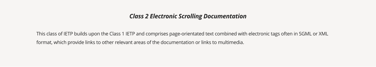 This class of IETP builds upon the Class 1 IETP and comprises page-orientated text combined with electronic tags often in SGML or XML format, which provide links to other relevant areas of the documentation or links to multimedia.  Class 2 Electronic Scrolling Documentation