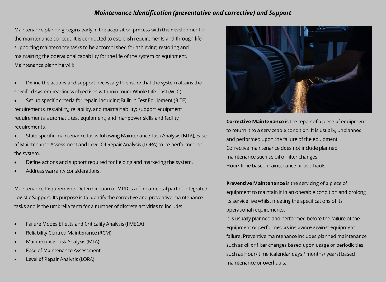 Maintenance planning begins early in the acquisition process with the development of the maintenance concept. It is conducted to establish requirements and through-life supporting maintenance tasks to be accomplished for achieving, restoring and maintaining the operational capability for the life of the system or equipment. Maintenance planning will:  ·	Define the actions and support necessary to ensure that the system attains the specified system readiness objectives with minimum Whole Life Cost (WLC). ·	Set up specific criteria for repair, including Built-In Test Equipment (BITE) requirements, testability, reliability, and maintainability; support equipment requirements; automatic test equipment; and manpower skills and facility requirements. ·	State specific maintenance tasks following Maintenance Task Analysis (MTA), Ease of Maintenance Assessment and Level Of Repair Analysis (LORA) to be performed on the system. ·	Define actions and support required for fielding and marketing the system. ·	Address warranty considerations.  Maintenance Requirements Determination or MRD is a fundamental part of Integrated Logistic Support. Its purpose is to identify the corrective and preventive maintenance tasks and is the umbrella term for a number of discrete activities to include:  ·	Failure Modes Effects and Criticality Analysis (FMECA) ·	Reliability Centred Maintenance (RCM) ·	Maintenance Task Analysis (MTA) ·	Ease of Maintenance Assessment ·	Level of Repair Analysis (LORA)  Corrective Maintenance is the repair of a piece of equipment to return it to a serviceable condition. It is usually, unplanned and performed upon the failure of the equipment. Corrective maintenance does not include planned maintenance such as oil or filter changes, Hour/ time based maintenance or overhauls.  Preventive Maintenance is the servicing of a piece of equipment to maintain it in an operable condition and prolong its service live whilst meeting the specifications of its operational requirements. It is usually planned and performed before the failure of the equipment or performed as insurance against equipment failure. Preventive maintenance includes planned maintenance such as oil or filter changes based upon usage or periodicities such as Hour/ time (calendar days / months/ years) based maintenance or overhauls.  Maintenance Identification (preventative and corrective) and Support