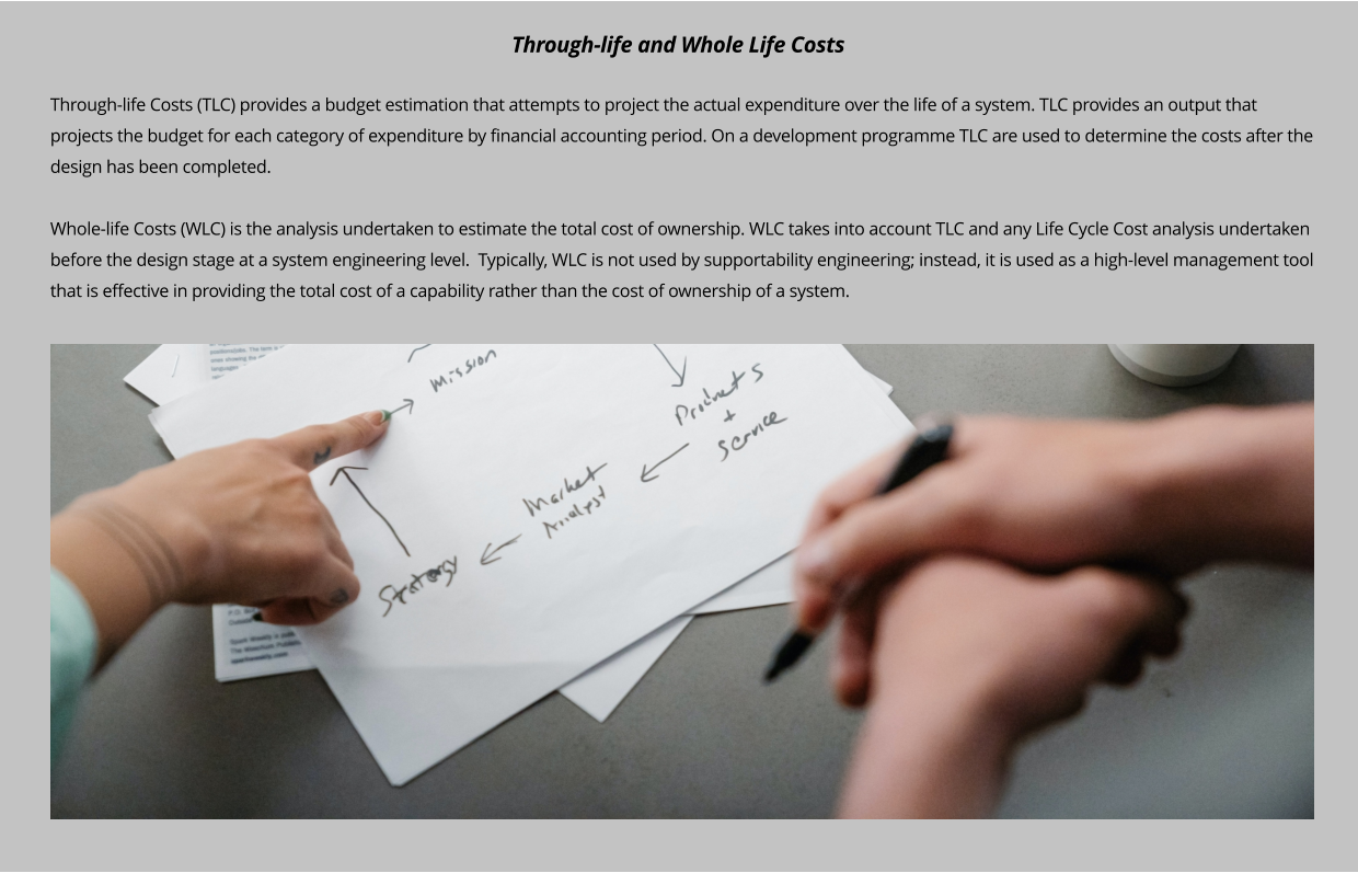 Through-life Costs (TLC) provides a budget estimation that attempts to project the actual expenditure over the life of a system. TLC provides an output that projects the budget for each category of expenditure by financial accounting period. On a development programme TLC are used to determine the costs after the design has been completed.   Whole-life Costs (WLC) is the analysis undertaken to estimate the total cost of ownership. WLC takes into account TLC and any Life Cycle Cost analysis undertaken before the design stage at a system engineering level.  Typically, WLC is not used by supportability engineering; instead, it is used as a high-level management tool that is effective in providing the total cost of a capability rather than the cost of ownership of a system.   Through-life and Whole Life Costs