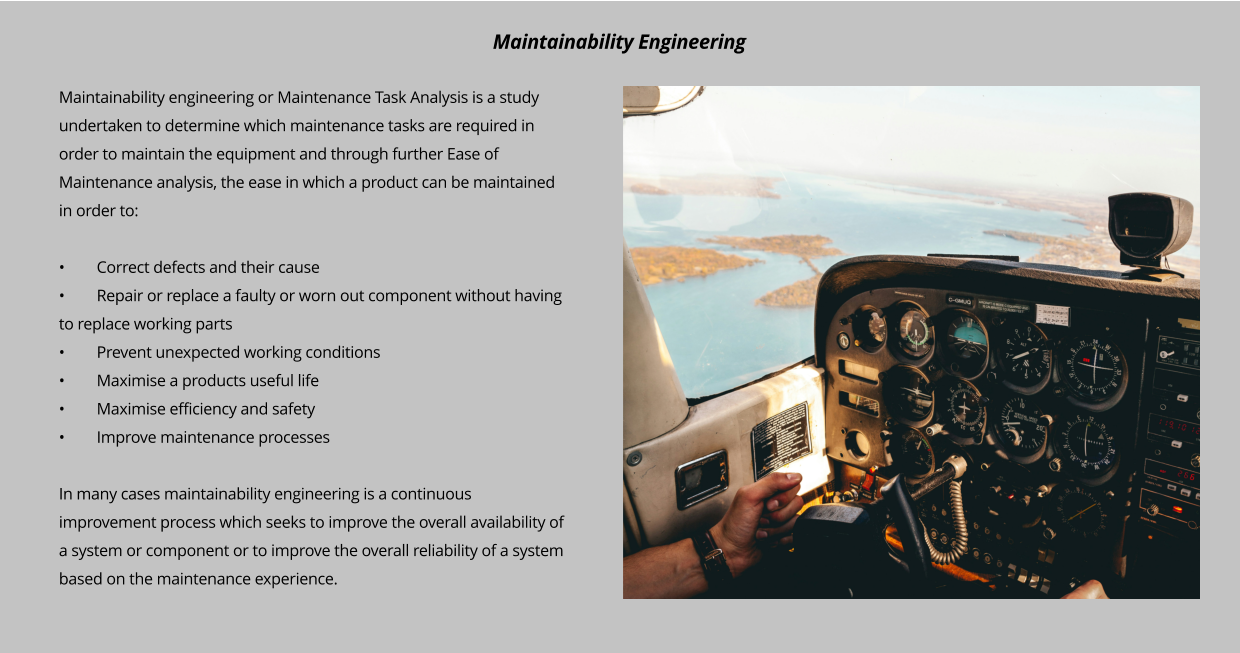 Maintainability engineering or Maintenance Task Analysis is a study undertaken to determine which maintenance tasks are required in order to maintain the equipment and through further Ease of Maintenance analysis, the ease in which a product can be maintained in order to:  •	Correct defects and their cause •	Repair or replace a faulty or worn out component without having to replace working parts •	Prevent unexpected working conditions •	Maximise a products useful life •	Maximise efficiency and safety •	Improve maintenance processes  In many cases maintainability engineering is a continuous improvement process which seeks to improve the overall availability of a system or component or to improve the overall reliability of a system based on the maintenance experience.   Maintainability Engineering