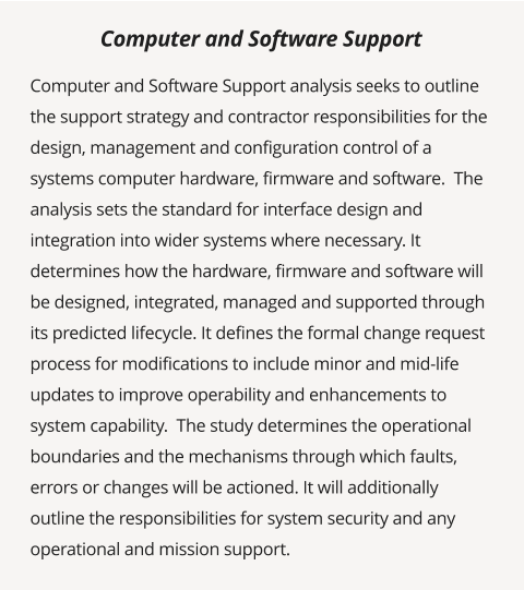 Computer and Software Support analysis seeks to outline the support strategy and contractor responsibilities for the design, management and configuration control of a systems computer hardware, firmware and software.  The analysis sets the standard for interface design and integration into wider systems where necessary. It determines how the hardware, firmware and software will be designed, integrated, managed and supported through its predicted lifecycle. It defines the formal change request process for modifications to include minor and mid-life updates to improve operability and enhancements to system capability.  The study determines the operational boundaries and the mechanisms through which faults, errors or changes will be actioned. It will additionally outline the responsibilities for system security and any operational and mission support.      Computer and Software Support