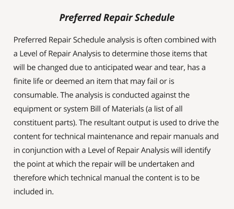 Preferred Repair Schedule analysis is often combined with a Level of Repair Analysis to determine those items that will be changed due to anticipated wear and tear, has a finite life or deemed an item that may fail or is consumable. The analysis is conducted against the equipment or system Bill of Materials (a list of all constituent parts). The resultant output is used to drive the content for technical maintenance and repair manuals and in conjunction with a Level of Repair Analysis will identify the point at which the repair will be undertaken and therefore which technical manual the content is to be included in.      Preferred Repair Schedule