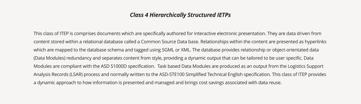 This class of ITEP is comprises documents which are specifically authored for interactive electronic presentation. They are data driven from content stored within a relational database called a Common Source Data base. Relationships within the content are presented as hyperlinks which are mapped to the database schema and tagged using SGML or XML. The database provides relationship or object-orientated data (Data Modules) redundancy and separates content from style, providing a dynamic output that can be tailored to be user specific. Data Modules are compliant with the ASD S1000D specification.  Task based Data Modules are produced as an output from the Logistics Support Analysis Records (LSAR) process and normally written to the ASD-STE100 Simplified Technical English specification. This class of ITEP provides a dynamic approach to how information is presented and managed and brings cost savings associated with data reuse.  Class 4 Hierarchically Structured IETPs
