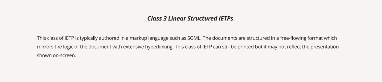 This class of IETP is typically authored in a markup language such as SGML. The documents are structured in a free-flowing format which mirrors the logic of the document with extensive hyperlinking. This class of IETP can still be printed but it may not reflect the presentation shown on-screen.  Class 3 Linear Structured IETPs