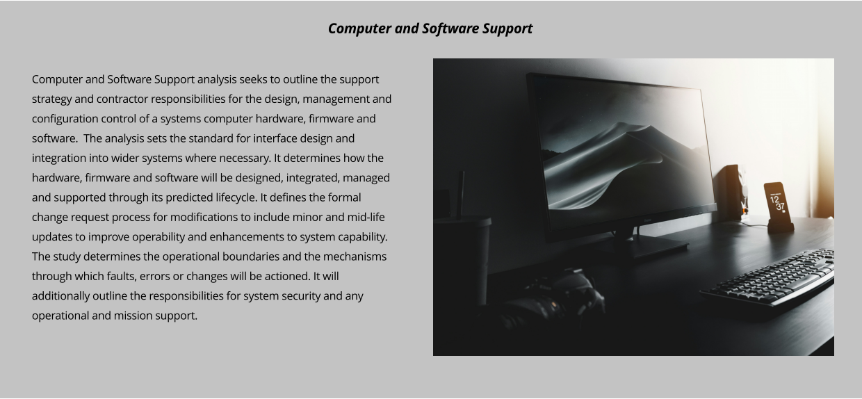 Computer and Software Support analysis seeks to outline the support strategy and contractor responsibilities for the design, management and configuration control of a systems computer hardware, firmware and software.  The analysis sets the standard for interface design and integration into wider systems where necessary. It determines how the hardware, firmware and software will be designed, integrated, managed and supported through its predicted lifecycle. It defines the formal change request process for modifications to include minor and mid-life updates to improve operability and enhancements to system capability.  The study determines the operational boundaries and the mechanisms through which faults, errors or changes will be actioned. It will additionally outline the responsibilities for system security and any operational and mission support.      Computer and Software Support