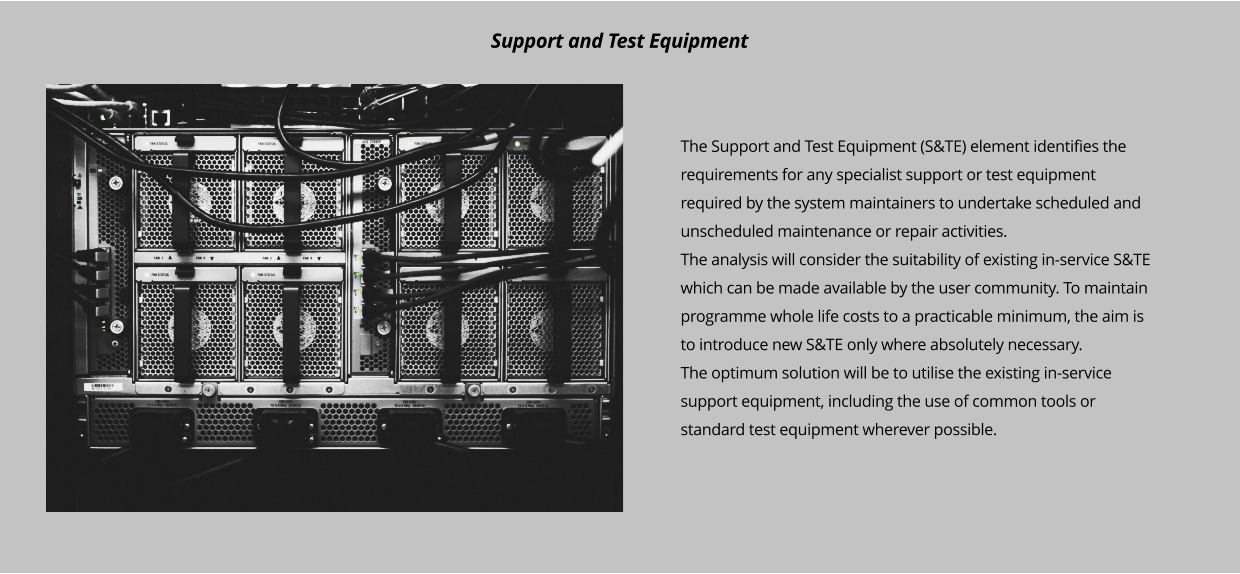 The Support and Test Equipment (S&TE) element identifies the requirements for any specialist support or test equipment required by the system maintainers to undertake scheduled and unscheduled maintenance or repair activities. The analysis will consider the suitability of existing in-service S&TE which can be made available by the user community. To maintain programme whole life costs to a practicable minimum, the aim is to introduce new S&TE only where absolutely necessary. The optimum solution will be to utilise the existing in-service support equipment, including the use of common tools or standard test equipment wherever possible.      Support and Test Equipment