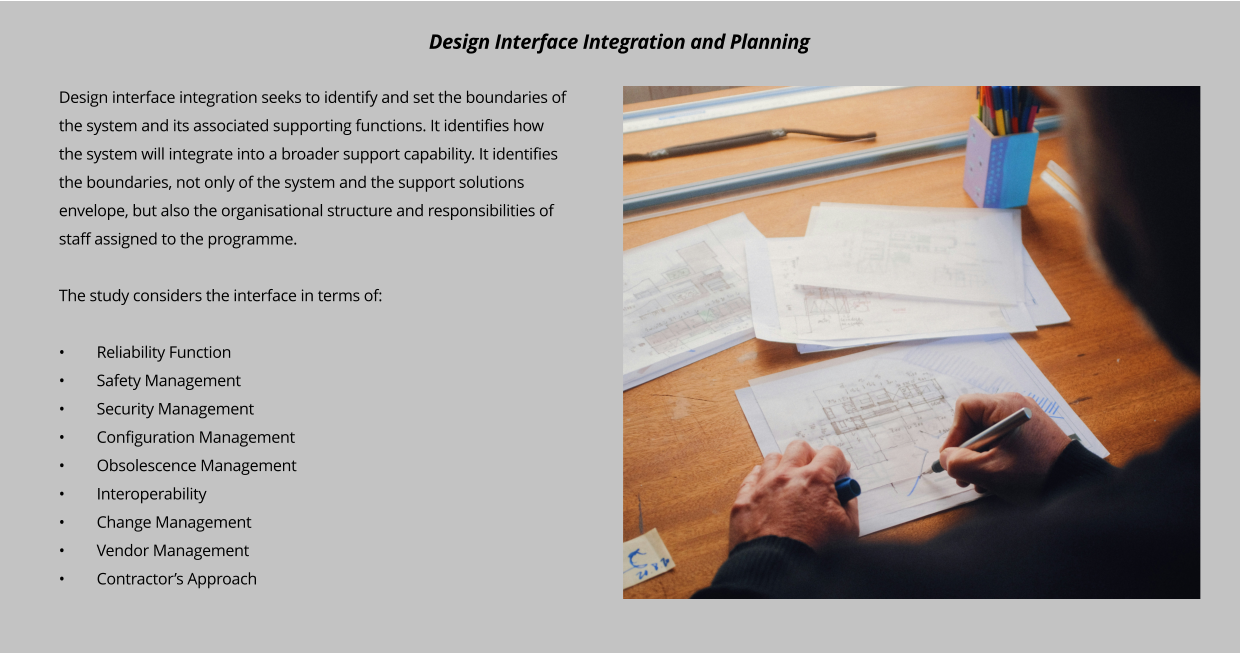 Design interface integration seeks to identify and set the boundaries of the system and its associated supporting functions. It identifies how the system will integrate into a broader support capability. It identifies the boundaries, not only of the system and the support solutions envelope, but also the organisational structure and responsibilities of staff assigned to the programme.   The study considers the interface in terms of:  •	Reliability Function •	Safety Management •	Security Management •	Configuration Management •	Obsolescence Management •	Interoperability •	Change Management •	Vendor Management •	Contractor’s Approach      Design Interface Integration and Planning