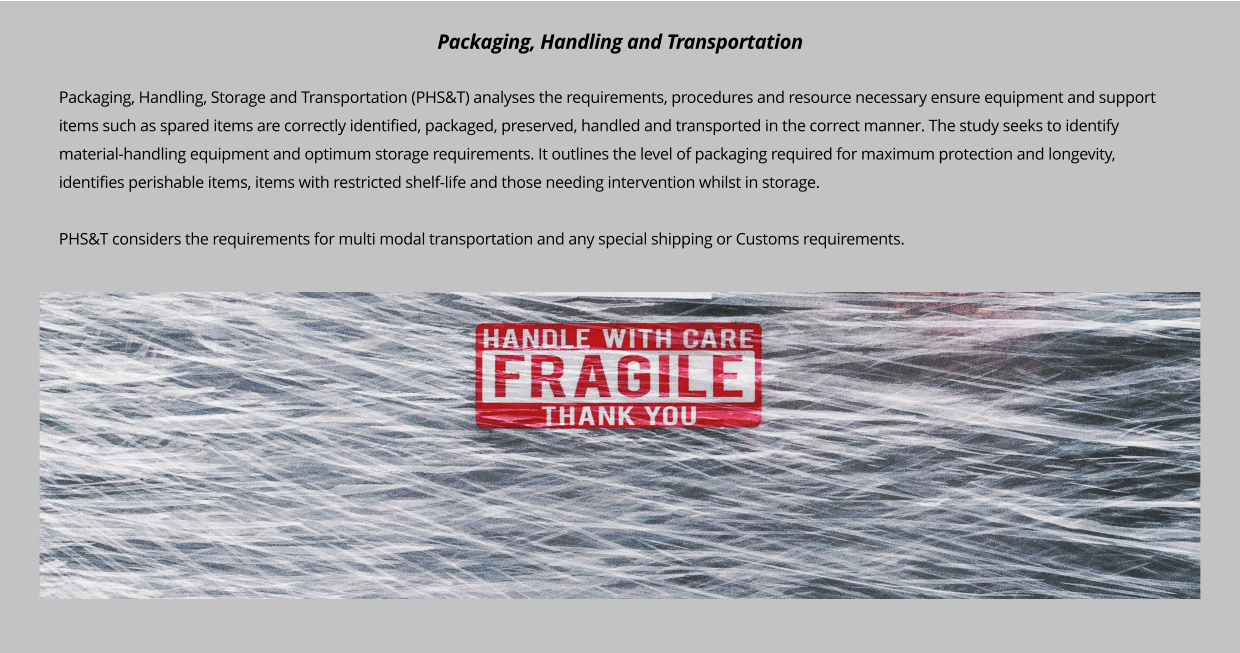 Packaging, Handling, Storage and Transportation (PHS&T) analyses the requirements, procedures and resource necessary ensure equipment and support items such as spared items are correctly identified, packaged, preserved, handled and transported in the correct manner. The study seeks to identify material-handling equipment and optimum storage requirements. It outlines the level of packaging required for maximum protection and longevity, identifies perishable items, items with restricted shelf-life and those needing intervention whilst in storage.   PHS&T considers the requirements for multi modal transportation and any special shipping or Customs requirements.        Packaging, Handling and Transportation