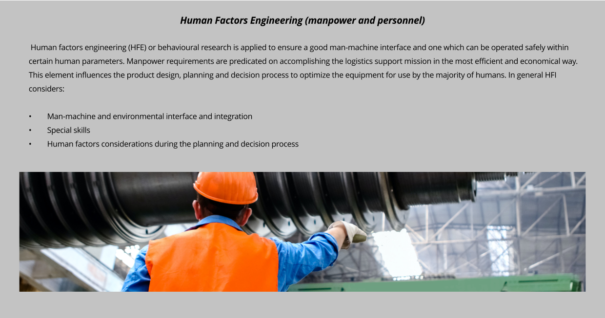 Human factors engineering (HFE) or behavioural research is applied to ensure a good man-machine interface and one which can be operated safely within certain human parameters. Manpower requirements are predicated on accomplishing the logistics support mission in the most efficient and economical way. This element influences the product design, planning and decision process to optimize the equipment for use by the majority of humans. In general HFI considers:  •	Man-machine and environmental interface and integration  •	Special skills •	Human factors considerations during the planning and decision process       Human Factors Engineering (manpower and personnel)