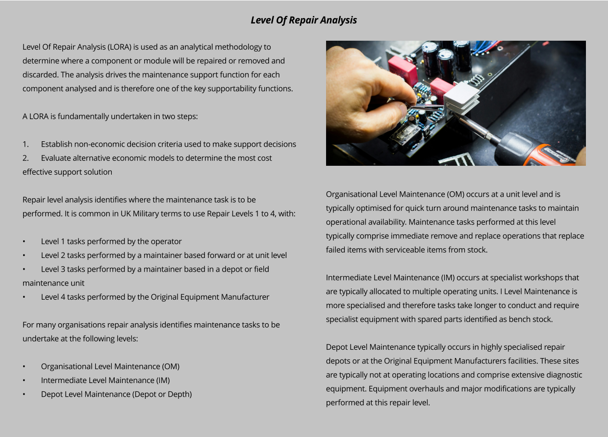 Level Of Repair Analysis (LORA) is used as an analytical methodology to determine where a component or module will be repaired or removed and discarded. The analysis drives the maintenance support function for each component analysed and is therefore one of the key supportability functions.   A LORA is fundamentally undertaken in two steps:  1.	Establish non-economic decision criteria used to make support decisions 2.	Evaluate alternative economic models to determine the most cost effective support solution  Repair level analysis identifies where the maintenance task is to be performed. It is common in UK Military terms to use Repair Levels 1 to 4, with:  •	Level 1 tasks performed by the operator •	Level 2 tasks performed by a maintainer based forward or at unit level •	Level 3 tasks performed by a maintainer based in a depot or field maintenance unit •	Level 4 tasks performed by the Original Equipment Manufacturer  For many organisations repair analysis identifies maintenance tasks to be undertake at the following levels:  •	Organisational Level Maintenance (OM) •	Intermediate Level Maintenance (IM) •	Depot Level Maintenance (Depot or Depth)  Organisational Level Maintenance (OM) occurs at a unit level and is typically optimised for quick turn around maintenance tasks to maintain operational availability. Maintenance tasks performed at this level typically comprise immediate remove and replace operations that replace failed items with serviceable items from stock.   Intermediate Level Maintenance (IM) occurs at specialist workshops that are typically allocated to multiple operating units. I Level Maintenance is more specialised and therefore tasks take longer to conduct and require specialist equipment with spared parts identified as bench stock.  Depot Level Maintenance typically occurs in highly specialised repair depots or at the Original Equipment Manufacturers facilities. These sites are typically not at operating locations and comprise extensive diagnostic equipment. Equipment overhauls and major modifications are typically performed at this repair level.   Level Of Repair Analysis