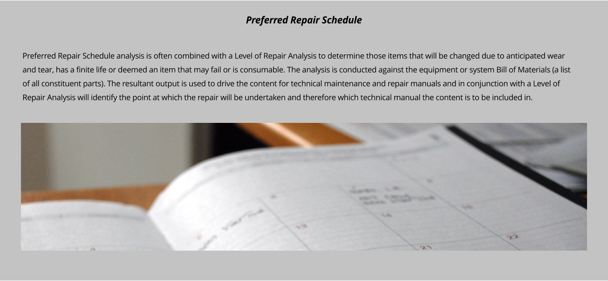 Preferred Repair Schedule analysis is often combined with a Level of Repair Analysis to determine those items that will be changed due to anticipated wear and tear, has a finite life or deemed an item that may fail or is consumable. The analysis is conducted against the equipment or system Bill of Materials (a list of all constituent parts). The resultant output is used to drive the content for technical maintenance and repair manuals and in conjunction with a Level of Repair Analysis will identify the point at which the repair will be undertaken and therefore which technical manual the content is to be included in.      Preferred Repair Schedule