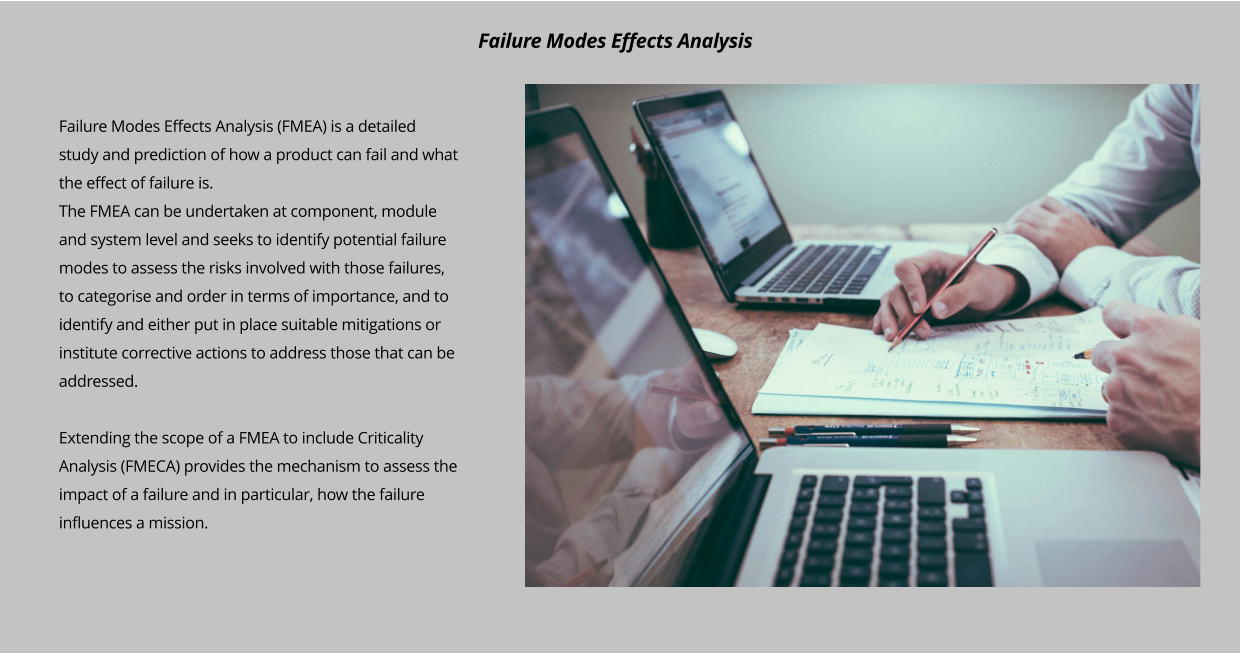 Failure Modes Effects Analysis (FMEA) is a detailed study and prediction of how a product can fail and what the effect of failure is. The FMEA can be undertaken at component, module and system level and seeks to identify potential failure modes to assess the risks involved with those failures, to categorise and order in terms of importance, and to identify and either put in place suitable mitigations or institute corrective actions to address those that can be addressed.  Extending the scope of a FMEA to include Criticality Analysis (FMECA) provides the mechanism to assess the impact of a failure and in particular, how the failure influences a mission.   Failure Modes Effects Analysis