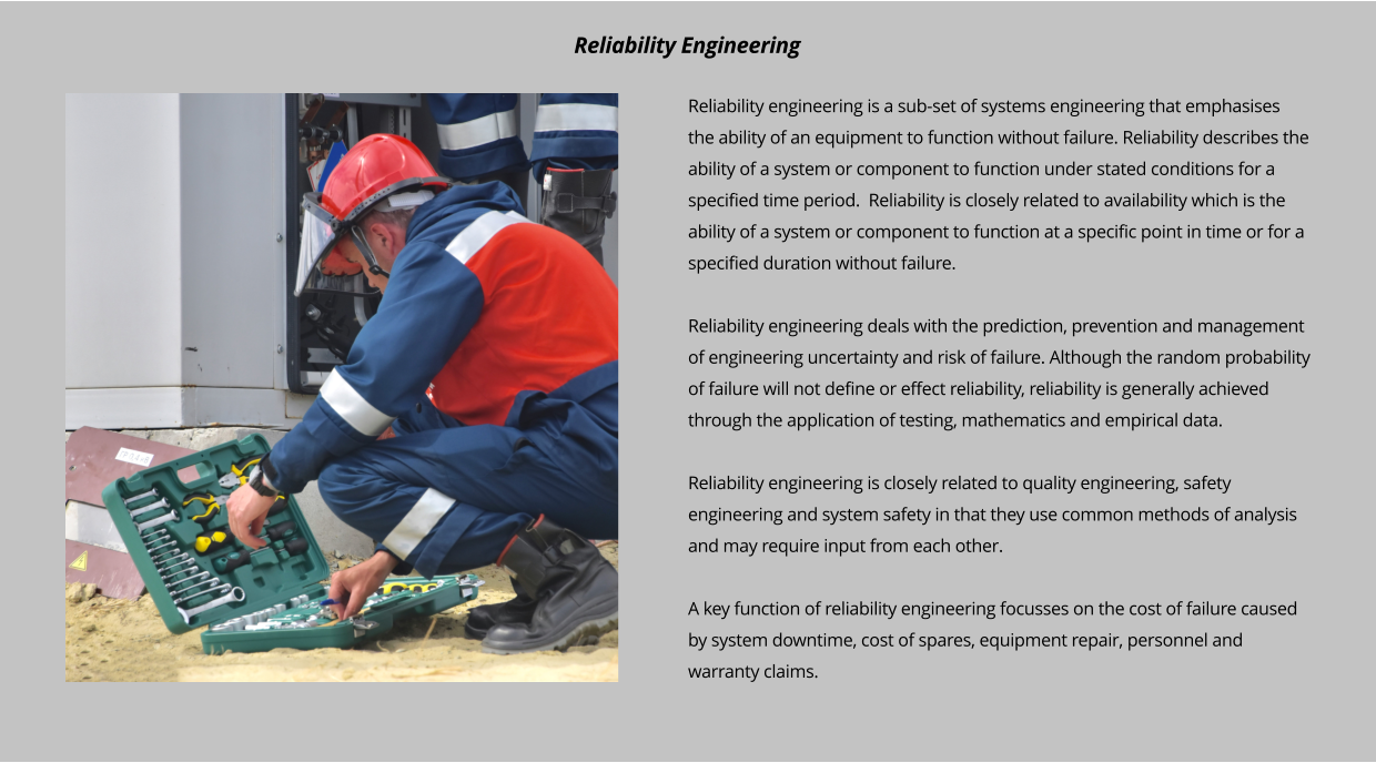 Reliability engineering is a sub-set of systems engineering that emphasises the ability of an equipment to function without failure. Reliability describes the ability of a system or component to function under stated conditions for a specified time period.  Reliability is closely related to availability which is the ability of a system or component to function at a specific point in time or for a specified duration without failure.   Reliability engineering deals with the prediction, prevention and management of engineering uncertainty and risk of failure. Although the random probability of failure will not define or effect reliability, reliability is generally achieved through the application of testing, mathematics and empirical data.   Reliability engineering is closely related to quality engineering, safety engineering and system safety in that they use common methods of analysis and may require input from each other.   A key function of reliability engineering focusses on the cost of failure caused by system downtime, cost of spares, equipment repair, personnel and warranty claims.   Reliability Engineering