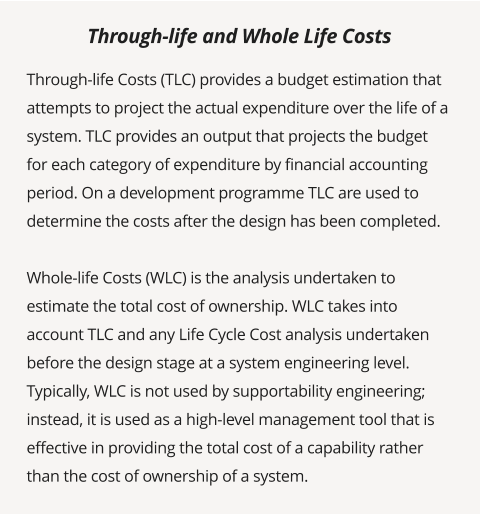 Through-life Costs (TLC) provides a budget estimation that attempts to project the actual expenditure over the life of a system. TLC provides an output that projects the budget for each category of expenditure by financial accounting period. On a development programme TLC are used to determine the costs after the design has been completed.   Whole-life Costs (WLC) is the analysis undertaken to estimate the total cost of ownership. WLC takes into account TLC and any Life Cycle Cost analysis undertaken before the design stage at a system engineering level.  Typically, WLC is not used by supportability engineering; instead, it is used as a high-level management tool that is effective in providing the total cost of a capability rather than the cost of ownership of a system.   Through-life and Whole Life Costs
