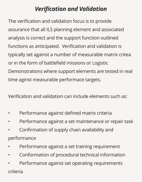 The verification and validation focus is to provide assurance that all ILS planning element and associated analysis is correct and the support function outlined functions as anticipated.  Verification and validation is typically set against a number of measurable matrix critea or in the form of battlefield missions or Logistic Demonstrations where support elements are tested in real time aginst measurable performace targets.    Verification and validation can include elements such as:  •	Performance against defined matrix criteria •	Performance against a set maintenance or repair task •	Confirmation of supply chain availability and performance •	Performance against a set training requirement •	Conformation of procedural technical information •	Performance against set operating requirements criteria   Verification and Validation