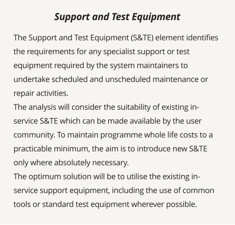 The Support and Test Equipment (S&TE) element identifies the requirements for any specialist support or test equipment required by the system maintainers to undertake scheduled and unscheduled maintenance or repair activities. The analysis will consider the suitability of existing in-service S&TE which can be made available by the user community. To maintain programme whole life costs to a practicable minimum, the aim is to introduce new S&TE only where absolutely necessary. The optimum solution will be to utilise the existing in-service support equipment, including the use of common tools or standard test equipment wherever possible.      Support and Test Equipment