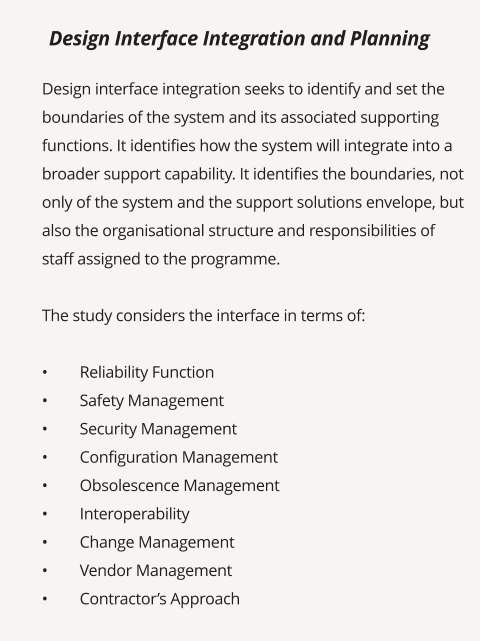 Design interface integration seeks to identify and set the boundaries of the system and its associated supporting functions. It identifies how the system will integrate into a broader support capability. It identifies the boundaries, not only of the system and the support solutions envelope, but also the organisational structure and responsibilities of staff assigned to the programme.   The study considers the interface in terms of:  •	Reliability Function •	Safety Management •	Security Management •	Configuration Management •	Obsolescence Management •	Interoperability •	Change Management •	Vendor Management •	Contractor’s Approach      Design Interface Integration and Planning