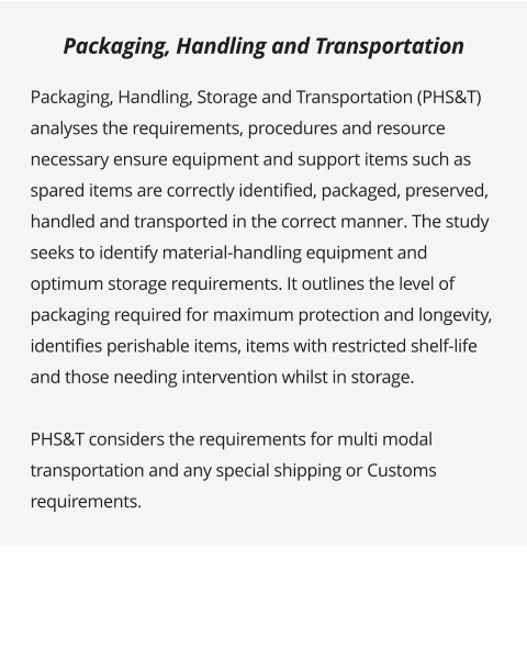 Packaging, Handling, Storage and Transportation (PHS&T) analyses the requirements, procedures and resource necessary ensure equipment and support items such as spared items are correctly identified, packaged, preserved, handled and transported in the correct manner. The study seeks to identify material-handling equipment and optimum storage requirements. It outlines the level of packaging required for maximum protection and longevity, identifies perishable items, items with restricted shelf-life and those needing intervention whilst in storage.   PHS&T considers the requirements for multi modal transportation and any special shipping or Customs requirements.        Packaging, Handling and Transportation