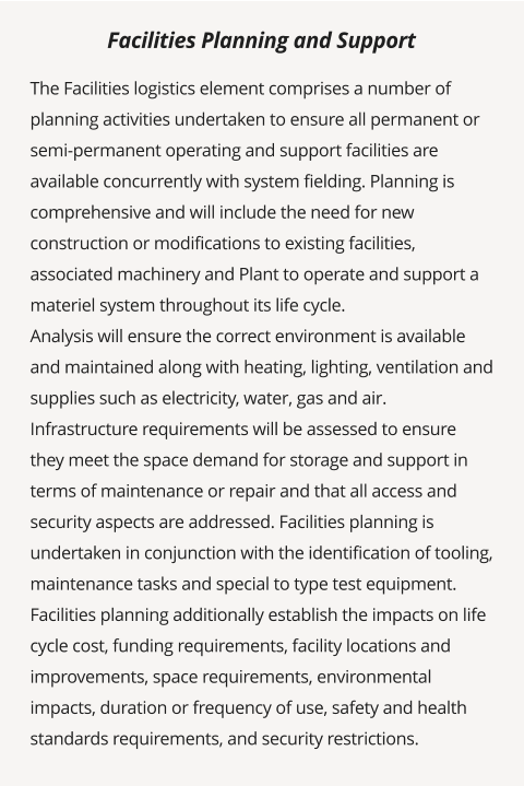 The Facilities logistics element comprises a number of planning activities undertaken to ensure all permanent or semi-permanent operating and support facilities are available concurrently with system fielding. Planning is comprehensive and will include the need for new construction or modifications to existing facilities, associated machinery and Plant to operate and support a materiel system throughout its life cycle. Analysis will ensure the correct environment is available and maintained along with heating, lighting, ventilation and supplies such as electricity, water, gas and air. Infrastructure requirements will be assessed to ensure they meet the space demand for storage and support in terms of maintenance or repair and that all access and security aspects are addressed. Facilities planning is undertaken in conjunction with the identification of tooling, maintenance tasks and special to type test equipment.  Facilities planning additionally establish the impacts on life cycle cost, funding requirements, facility locations and improvements, space requirements, environmental impacts, duration or frequency of use, safety and health standards requirements, and security restrictions.         Facilities Planning and Support