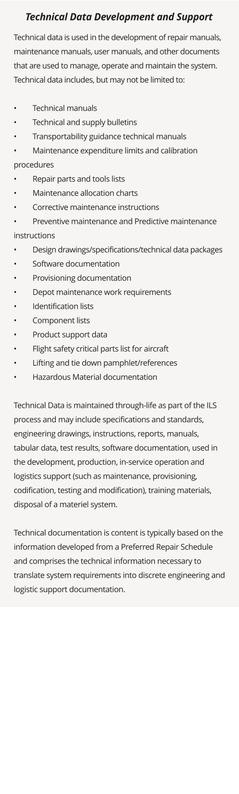 Technical data is used in the development of repair manuals, maintenance manuals, user manuals, and other documents that are used to manage, operate and maintain the system. Technical data includes, but may not be limited to:  •	Technical manuals •	Technical and supply bulletins •	Transportability guidance technical manuals •	Maintenance expenditure limits and calibration procedures •	Repair parts and tools lists •	Maintenance allocation charts •	Corrective maintenance instructions •	Preventive maintenance and Predictive maintenance instructions •	Design drawings/specifications/technical data packages •	Software documentation •	Provisioning documentation •	Depot maintenance work requirements •	Identification lists •	Component lists •	Product support data •	Flight safety critical parts list for aircraft •	Lifting and tie down pamphlet/references •	Hazardous Material documentation  Technical Data is maintained through-life as part of the ILS process and may include specifications and standards, engineering drawings, instructions, reports, manuals, tabular data, test results, software documentation, used in the development, production, in-service operation and logistics support (such as maintenance, provisioning, codification, testing and modification), training materials, disposal of a materiel system.  Technical documentation is content is typically based on the information developed from a Preferred Repair Schedule and comprises the technical information necessary to translate system requirements into discrete engineering and logistic support documentation.   Technical Data Development and Support