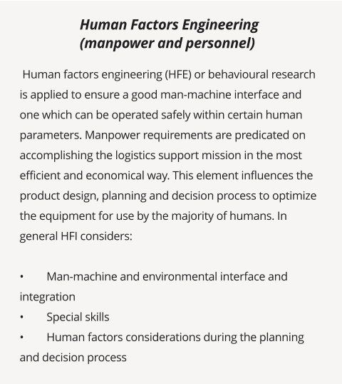 Human factors engineering (HFE) or behavioural research is applied to ensure a good man-machine interface and one which can be operated safely within certain human parameters. Manpower requirements are predicated on accomplishing the logistics support mission in the most efficient and economical way. This element influences the product design, planning and decision process to optimize the equipment for use by the majority of humans. In general HFI considers:  •	Man-machine and environmental interface and integration  •	Special skills •	Human factors considerations during the planning and decision process       Human Factors Engineering  (manpower and personnel)