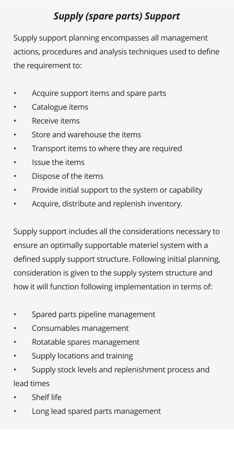 Supply support planning encompasses all management actions, procedures and analysis techniques used to define the requirement to:  •	Acquire support items and spare parts •	Catalogue items •	Receive items •	Store and warehouse the items •	Transport items to where they are required •	Issue the items •	Dispose of the items •	Provide initial support to the system or capability •	Acquire, distribute and replenish inventory.  Supply support includes all the considerations necessary to ensure an optimally supportable materiel system with a defined supply support structure. Following initial planning, consideration is given to the supply system structure and how it will function following implementation in terms of:  •	Spared parts pipeline management •	Consumables management •	Rotatable spares management •	Supply locations and training •	Supply stock levels and replenishment process and lead times •	Shelf life •	Long lead spared parts management  Supply (spare parts) Support