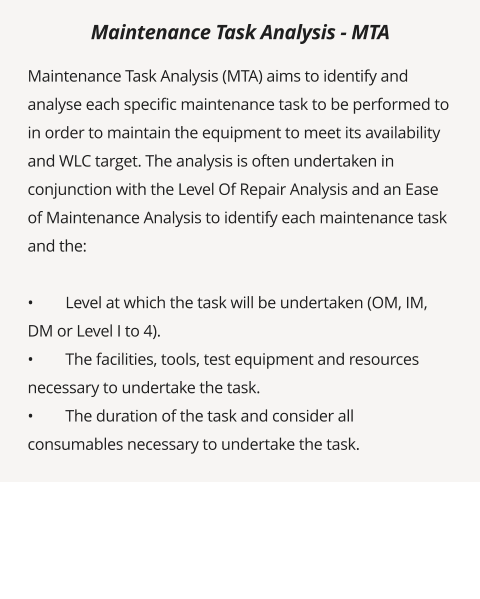 Maintenance Task Analysis (MTA) aims to identify and analyse each specific maintenance task to be performed to in order to maintain the equipment to meet its availability and WLC target. The analysis is often undertaken in conjunction with the Level Of Repair Analysis and an Ease of Maintenance Analysis to identify each maintenance task and the:  •	Level at which the task will be undertaken (OM, IM, DM or Level I to 4). •	The facilities, tools, test equipment and resources necessary to undertake the task. •	The duration of the task and consider all consumables necessary to undertake the task.  Maintenance Task Analysis - MTA