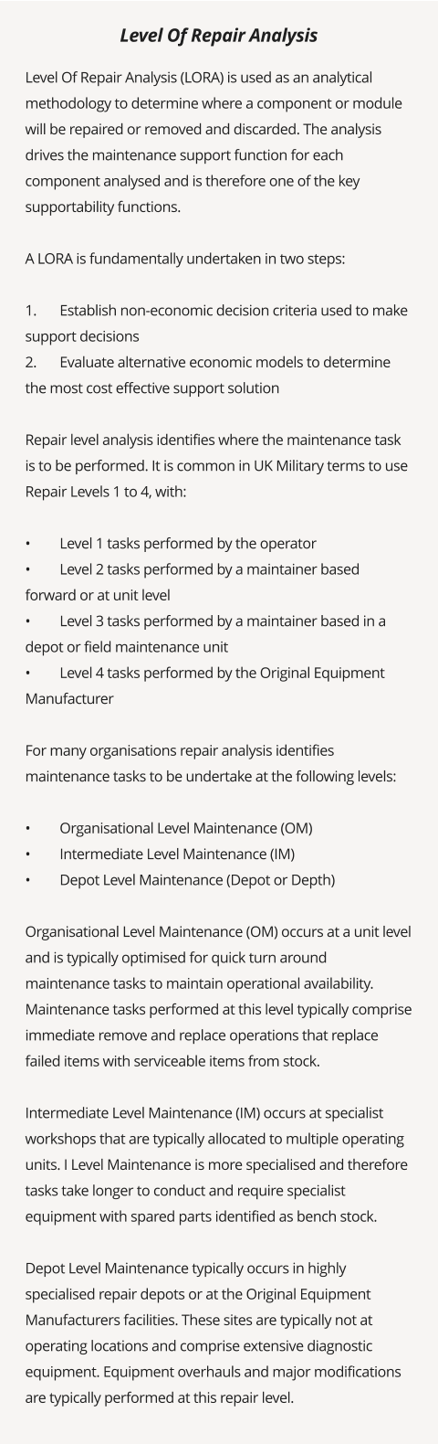 Level Of Repair Analysis (LORA) is used as an analytical methodology to determine where a component or module will be repaired or removed and discarded. The analysis drives the maintenance support function for each component analysed and is therefore one of the key supportability functions.   A LORA is fundamentally undertaken in two steps:  1.	Establish non-economic decision criteria used to make support decisions 2.	Evaluate alternative economic models to determine the most cost effective support solution  Repair level analysis identifies where the maintenance task is to be performed. It is common in UK Military terms to use Repair Levels 1 to 4, with:  •	Level 1 tasks performed by the operator •	Level 2 tasks performed by a maintainer based forward or at unit level •	Level 3 tasks performed by a maintainer based in a depot or field maintenance unit •	Level 4 tasks performed by the Original Equipment Manufacturer  For many organisations repair analysis identifies maintenance tasks to be undertake at the following levels:  •	Organisational Level Maintenance (OM) •	Intermediate Level Maintenance (IM) •	Depot Level Maintenance (Depot or Depth)  Organisational Level Maintenance (OM) occurs at a unit level and is typically optimised for quick turn around maintenance tasks to maintain operational availability. Maintenance tasks performed at this level typically comprise immediate remove and replace operations that replace failed items with serviceable items from stock.   Intermediate Level Maintenance (IM) occurs at specialist workshops that are typically allocated to multiple operating units. I Level Maintenance is more specialised and therefore tasks take longer to conduct and require specialist equipment with spared parts identified as bench stock.  Depot Level Maintenance typically occurs in highly specialised repair depots or at the Original Equipment Manufacturers facilities. These sites are typically not at operating locations and comprise extensive diagnostic equipment. Equipment overhauls and major modifications are typically performed at this repair level.   Level Of Repair Analysis