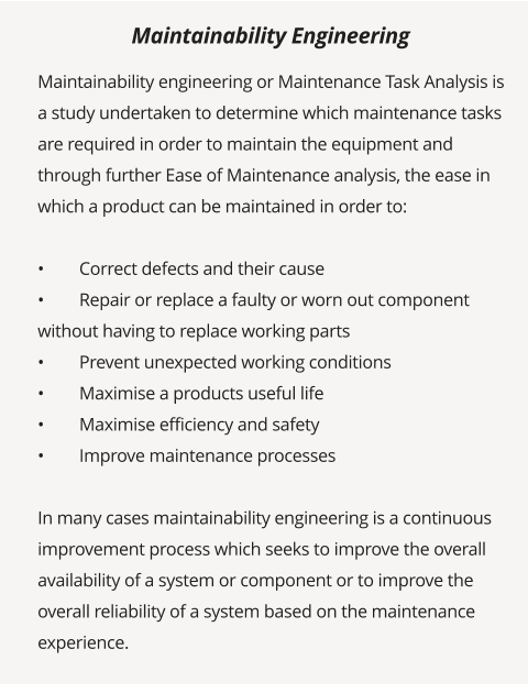 Maintainability engineering or Maintenance Task Analysis is a study undertaken to determine which maintenance tasks are required in order to maintain the equipment and through further Ease of Maintenance analysis, the ease in which a product can be maintained in order to:  •	Correct defects and their cause •	Repair or replace a faulty or worn out component without having to replace working parts •	Prevent unexpected working conditions •	Maximise a products useful life •	Maximise efficiency and safety •	Improve maintenance processes  In many cases maintainability engineering is a continuous improvement process which seeks to improve the overall availability of a system or component or to improve the overall reliability of a system based on the maintenance experience.   Maintainability Engineering