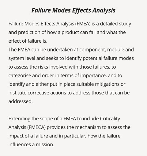 Failure Modes Effects Analysis (FMEA) is a detailed study and prediction of how a product can fail and what the effect of failure is. The FMEA can be undertaken at component, module and system level and seeks to identify potential failure modes to assess the risks involved with those failures, to categorise and order in terms of importance, and to identify and either put in place suitable mitigations or institute corrective actions to address those that can be addressed.  Extending the scope of a FMEA to include Criticality Analysis (FMECA) provides the mechanism to assess the impact of a failure and in particular, how the failure influences a mission.   Failure Modes Effects Analysis