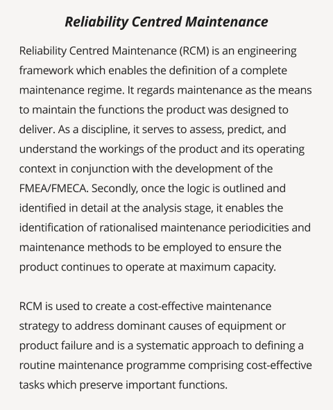 Reliability Centred Maintenance (RCM) is an engineering framework which enables the definition of a complete maintenance regime. It regards maintenance as the means to maintain the functions the product was designed to deliver. As a discipline, it serves to assess, predict, and understand the workings of the product and its operating context in conjunction with the development of the FMEA/FMECA. Secondly, once the logic is outlined and identified in detail at the analysis stage, it enables the identification of rationalised maintenance periodicities and maintenance methods to be employed to ensure the product continues to operate at maximum capacity.  RCM is used to create a cost-effective maintenance strategy to address dominant causes of equipment or product failure and is a systematic approach to defining a routine maintenance programme comprising cost-effective tasks which preserve important functions.   Reliability Centred Maintenance
