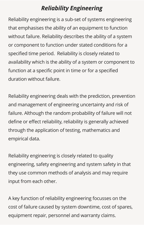 Reliability engineering is a sub-set of systems engineering that emphasises the ability of an equipment to function without failure. Reliability describes the ability of a system or component to function under stated conditions for a specified time period.  Reliability is closely related to availability which is the ability of a system or component to function at a specific point in time or for a specified duration without failure.   Reliability engineering deals with the prediction, prevention and management of engineering uncertainty and risk of failure. Although the random probability of failure will not define or effect reliability, reliability is generally achieved through the application of testing, mathematics and empirical data.   Reliability engineering is closely related to quality engineering, safety engineering and system safety in that they use common methods of analysis and may require input from each other.   A key function of reliability engineering focusses on the cost of failure caused by system downtime, cost of spares, equipment repair, personnel and warranty claims.   Reliability Engineering
