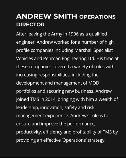 Andrew smith operations director After leaving the Army in 1996 as a qualified engineer, Andrew worked for a number of high profile companies including Marshall Specialist Vehicles and Penman Engineering Ltd. His time at these companies covered a variety of roles with increasing responsibilities, including the development and management of MOD portfolios and securing new business. Andrew joined TMS in 2014, bringing with him a wealth of leadership, innovation, safety and risk management experience. Andrew’s role is to ensure and improve the performance, productivity, efficiency and profitability of TMS by providing an effective ‘Operations’ strategy.