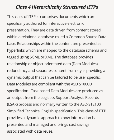 This class of ITEP is comprises documents which are specifically authored for interactive electronic presentation. They are data driven from content stored within a relational database called a Common Source Data base. Relationships within the content are presented as hyperlinks which are mapped to the database schema and tagged using SGML or XML. The database provides relationship or object-orientated data (Data Modules) redundancy and separates content from style, providing a dynamic output that can be tailored to be user specific. Data Modules are compliant with the ASD S1000D specification.  Task based Data Modules are produced as an output from the Logistics Support Analysis Records (LSAR) process and normally written to the ASD-STE100 Simplified Technical English specification. This class of ITEP provides a dynamic approach to how information is presented and managed and brings cost savings associated with data reuse.  Class 4 Hierarchically Structured IETPs