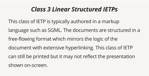 This class of IETP is typically authored in a markup language such as SGML. The documents are structured in a free-flowing format which mirrors the logic of the document with extensive hyperlinking. This class of IETP can still be printed but it may not reflect the presentation shown on-screen.  Class 3 Linear Structured IETPs