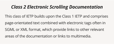 This class of IETP builds upon the Class 1 IETP and comprises page-orientated text combined with electronic tags often in SGML or XML format, which provide links to other relevant areas of the documentation or links to multimedia.  Class 2 Electronic Scrolling Documentation
