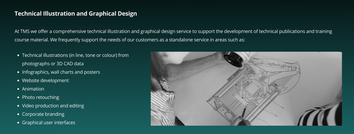 Technical Illustration and Graphical Design  At TMS we offer a comprehensive technical illustration and graphical design service to support the development of technical publications and training course material. We frequently support the needs of our customers as a standalone service in areas such as:    •	Technical illustrations (in line, tone or colour) from photographs or 3D CAD data •	Infographics, wall charts and posters •	Website development •	Animation •	Photo retouching •	Video production and editing •	Corporate branding •	Graphical user interfaces