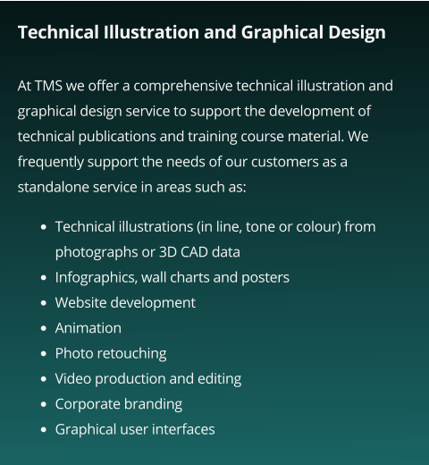 Technical Illustration and Graphical Design  At TMS we offer a comprehensive technical illustration and graphical design service to support the development of technical publications and training course material. We frequently support the needs of our customers as a standalone service in areas such as:    •	Technical illustrations (in line, tone or colour) from photographs or 3D CAD data •	Infographics, wall charts and posters •	Website development •	Animation •	Photo retouching •	Video production and editing •	Corporate branding •	Graphical user interfaces