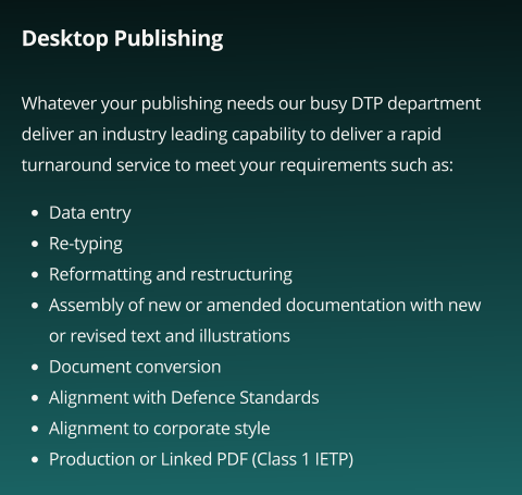Desktop Publishing  Whatever your publishing needs our busy DTP department deliver an industry leading capability to deliver a rapid turnaround service to meet your requirements such as:       •	Data entry •	Re-typing •	Reformatting and restructuring •	Assembly of new or amended documentation with new or revised text and illustrations •	Document conversion •	Alignment with Defence Standards •	Alignment to corporate style •	Production or Linked PDF (Class 1 IETP)