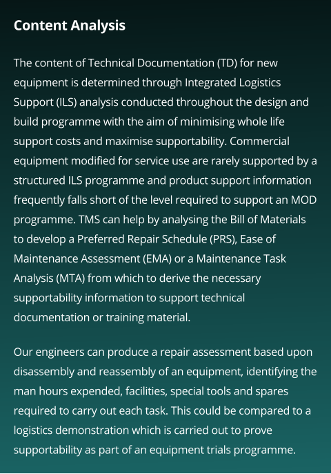 Content Analysis  The content of Technical Documentation (TD) for new equipment is determined through Integrated Logistics Support (ILS) analysis conducted throughout the design and build programme with the aim of minimising whole life support costs and maximise supportability. Commercial equipment modified for service use are rarely supported by a structured ILS programme and product support information frequently falls short of the level required to support an MOD programme. TMS can help by analysing the Bill of Materials to develop a Preferred Repair Schedule (PRS), Ease of Maintenance Assessment (EMA) or a Maintenance Task Analysis (MTA) from which to derive the necessary supportability information to support technical documentation or training material.  Our engineers can produce a repair assessment based upon disassembly and reassembly of an equipment, identifying the man hours expended, facilities, special tools and spares required to carry out each task. This could be compared to a logistics demonstration which is carried out to prove supportability as part of an equipment trials programme.
