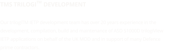 TMS trilogi     Development  Our trilogiTM IETP development team has over 20 years experience in the development, compilation, build and maintenance of ASD S1000D trilogiView IETP applications on behalf of the UK MOD and in support of many Defence prime contractors.   TM