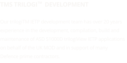 TMS trilogi     Development  Our trilogiTM IETP development team has over 20 years experience in the development, compilation, build and maintenance of ASD S1000D trilogiView IETP applications on behalf of the UK MOD and in support of many Defence prime contractors.   TM