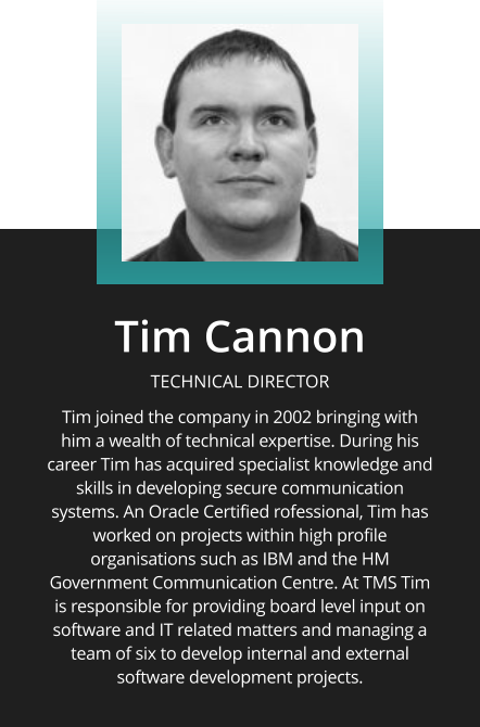 Tim Cannon  TECHNICAL DIRECTOR  Tim joined the company in 2002 bringing with him a wealth of technical expertise. During his career Tim has acquired specialist knowledge and skills in developing secure communication systems. An Oracle Certified rofessional, Tim has worked on projects within high profile organisations such as IBM and the HM Government Communication Centre. At TMS Tim is responsible for providing board level input on software and IT related matters and managing a team of six to develop internal and external software development projects.