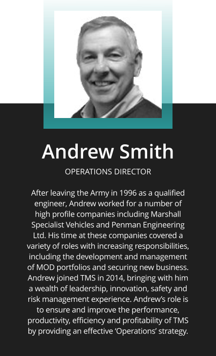 Andrew Smith  OPERATIONS DIRECTOR  After leaving the Army in 1996 as a qualified engineer, Andrew worked for a number of high profile companies including Marshall Specialist Vehicles and Penman Engineering Ltd. His time at these companies covered a variety of roles with increasing responsibilities, including the development and management of MOD portfolios and securing new business. Andrew joined TMS in 2014, bringing with him a wealth of leadership, innovation, safety and risk management experience. Andrew’s role is to ensure and improve the performance, productivity, efficiency and profitability of TMS by providing an effective ‘Operations’ strategy.