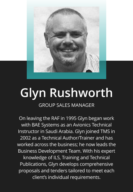 Glyn Rushworth  GROUP SALES MANAGER  On leaving the RAF in 1995 Glyn began work with BAE Systems as an Avionics Technical Instructor in Saudi Arabia. Glyn joined TMS in 2002 as a Technical Author/Trainer and has worked across the business; he now leads the Business Development Team. With his expert knowledge of ILS, Training and Technical Publications, Glyn develops comprehensive proposals and tenders tailored to meet each client’s individual requirements.