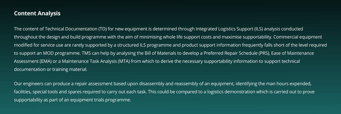 Content Analysis  The content of Technical Documentation (TD) for new equipment is determined through Integrated Logistics Support (ILS) analysis conducted throughout the design and build programme with the aim of minimising whole life support costs and maximise supportability. Commercial equipment modified for service use are rarely supported by a structured ILS programme and product support information frequently falls short of the level required to support an MOD programme. TMS can help by analysing the Bill of Materials to develop a Preferred Repair Schedule (PRS), Ease of Maintenance Assessment (EMA) or a Maintenance Task Analysis (MTA) from which to derive the necessary supportability information to support technical documentation or training material.  Our engineers can produce a repair assessment based upon disassembly and reassembly of an equipment, identifying the man hours expended, facilities, special tools and spares required to carry out each task. This could be compared to a logistics demonstration which is carried out to prove supportability as part of an equipment trials programme.