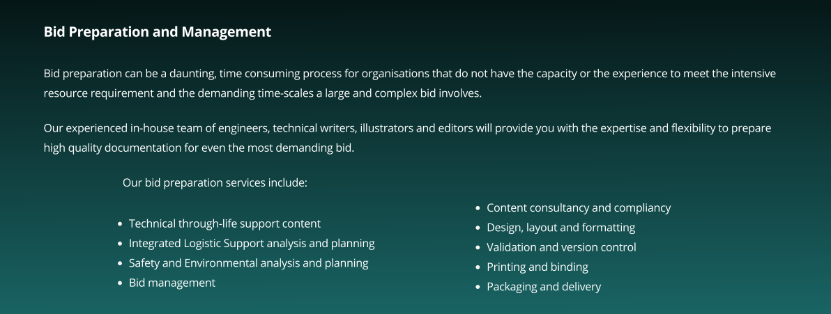 Bid Preparation and Management  Bid preparation can be a daunting, time consuming process for organisations that do not have the capacity or the experience to meet the intensive resource requirement and the demanding time-scales a large and complex bid involves.  Our experienced in-house team of engineers, technical writers, illustrators and editors will provide you with the expertise and flexibility to prepare high quality documentation for even the most demanding bid.   Our bid preparation services include:       •	Technical through-life support content •	Integrated Logistic Support analysis and planning •	Safety and Environmental analysis and planning •	Bid management  •	Content consultancy and compliancy  •	Design, layout and formatting  •	Validation and version control  •	Printing and binding  •	Packaging and delivery